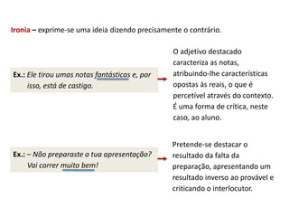 Ironia – exprime-se uma ideia dizendo precisamente o contrário.
Ex.: Ele tirou umas notas fantásticas e, por
isso, está de castigo.
O adjetivo destacado
caracteriza as notas,
atribuindo-lhe características
opostas às reais, o que é
percetível através do contexto.
É uma forma de crítica, neste
caso, ao aluno.
Ex.: – Não preparaste a tua apresentação?
Vai correr muito bem!
Pretende-se destacar o
resultado da falta da
preparação, apresentando um
resultado inverso ao provável e
criticando o interlocutor.
 