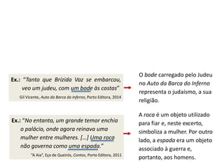 Ex.: “Tanto que Brízida Vaz se embarcou,
veo um judeu, com um bode às costas”
Gil Vicente, Auto da Barca do Inferno, Porto Editora, 2014
O bode carregado pelo Judeu
no Auto da Barca do Inferno
representa o judaísmo, a sua
religião.
A roca é um objeto utilizado
para fiar e, neste excerto,
simboliza a mulher. Por outro
lado, a espada era um objeto
associado à guerra e,
portanto, aos homens.
Ex.: “No entanto, um grande temor enchia
o palácio, onde agora reinava uma
mulher entre mulheres. […] Uma roca
não governa como uma espada.”
“A Aia”, Eça de Queirós, Contos, Porto Editora, 2011
 