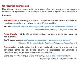 Os recursos expressivos
Nos últimos anos, contactaste com uma série de recursos expressivos: a
enumeração, a personificação, a comparação, a anáfora, a perífrase e a metáfora.
Recorda
Personificação – atribuição de características humanas a seres inanimados ou
não humanos.
Ex.: “O sapo e a raposa resolveram e acordaram fazer uma sementeira a meias.”
Ataíde de Oliveira (rec.), in Contos Tradicionais Portugueses, Figueirinhas, 1975
Enumeração – apresentação sucessiva de elementos que mantêm entre si uma
relação de sentido, como forma de intensificar uma ideia.
Ex.: “Era inteligente, corajosa, boa companheira, generosa e tinha espírito de iniciativa.”
Luísa Costa Gomes, A Pirata, 2.ª ed., Dom Quixote, 2006
Comparação – estabelecimento de uma relação de semelhança por meio da
conjunção como ou de outras palavras e expressões equivalentes (à
semelhança de, tal, parecer, assemelhar-se, lembrar…).
Ex.: “O pai, danado, só argumentava às bicadas, a picá-lo como se pica um boi.”
Miguel Torga, Bichos, 20.ª ed., Dom Quixote, 2002
 