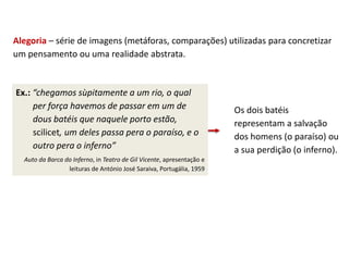 Alegoria – série de imagens (metáforas, comparações) utilizadas para concretizar
um pensamento ou uma realidade abstrata.
Ex.: “chegamos sùpitamente a um rio, o qual
per força havemos de passar em um de
dous batéis que naquele porto estão,
scilicet, um deles passa pera o paraíso, e o
outro pera o inferno”
Auto da Barca do Inferno, in Teatro de Gil Vicente, apresentação e
leituras de António José Saraiva, Portugália, 1959
Os dois batéis
representam a salvação
dos homens (o paraíso) ou
a sua perdição (o inferno).
 