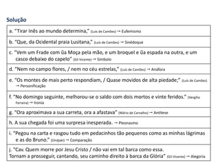 Solução
a. “Tirar Inês ao mundo determina,” (Luís de Camões)  Eufemismo
b. “Que, da Ocidental praia Lusitana,” (Luís de Camões)  Sinédoque
c. “Vem um Frade com ũa Moça pela mão, e um broquel e ũa espada na outra, e um
casco debaixo do capelo” (Gil Vicente)  Símbolo
d. “Nem no campo flores, / nem no céu estrelas,” (Luís de Camões)  Anáfora
e. “Os montes de mais perto respondiam, / Quase movidos de alta piedade;” (Luís de Camões)
 Personificação
f. “No domingo seguinte, melhorou-se o saldo com dois mortos e vinte feridos.” (Vergílio
Ferreira)  Ironia
g. “Ora aproximava a sua carreta, ora a afastava” (Mário de Carvalho)  Antítese
h. A sua chegada foi uma surpresa inesperada.  Pleonasmo
i. “Pegou na carta e rasgou tudo em pedacinhos tão pequenos como as minhas lágrimas
e as do Bruno.” (Ondjaki)  Comparação
j. “Cav. Quem morre por Jesu Cristo / não vai em tal barca como essa.
Tornam a prosseguir, cantando, seu caminho direito à barca da Glória” (Gil Vicente)  Alegoria
 
