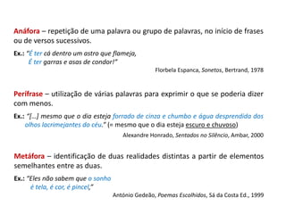Anáfora – repetição de uma palavra ou grupo de palavras, no início de frases
ou de versos sucessivos.
Ex.: “É ter cá dentro um astro que flameja,
É ter garras e asas de condor!”
Florbela Espanca, Sonetos, Bertrand, 1978
Perífrase – utilização de várias palavras para exprimir o que se poderia dizer
com menos.
Ex.: “[…] mesmo que o dia esteja forrado de cinza e chumbo e água desprendida dos
olhos lacrimejantes do céu.” (= mesmo que o dia esteja escuro e chuvoso)
Alexandre Honrado, Sentados no Silêncio, Ambar, 2000
Metáfora – identificação de duas realidades distintas a partir de elementos
semelhantes entre as duas.
Ex.: “Eles não sabem que o sonho
é tela, é cor, é pincel,”
António Gedeão, Poemas Escolhidos, Sá da Costa Ed., 1999
 