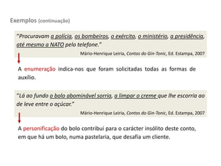 Exemplos (continuação)
“Procuravam a polícia, os bombeiros, o exército, o ministério, a presidência,
até mesmo a NATO pelo telefone.”
Mário-Henrique Leiria, Contos do Gin-Tonic, Ed. Estampa, 2007
A enumeração indica-nos que foram solicitadas todas as formas de
auxílio.
“Lá ao fundo o bolo abominável sorria, a limpar o creme que lhe escorria ao
de leve entre o açúcar.”
Mário-Henrique Leiria, Contos do Gin-Tonic, Ed. Estampa, 2007
A personificação do bolo contribui para o carácter insólito deste conto,
em que há um bolo, numa pastelaria, que desafia um cliente.
 
