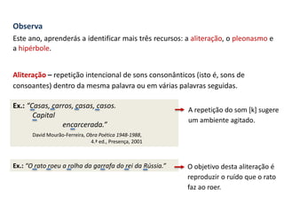 Observa
Este ano, aprenderás a identificar mais três recursos: a aliteração, o pleonasmo e
a hipérbole.
Aliteração – repetição intencional de sons consonânticos (isto é, sons de
consoantes) dentro da mesma palavra ou em várias palavras seguidas.
Ex.: “Casas, carros, casas, casos.
Capital
encarcerada.”
David Mourão-Ferreira, Obra Poética 1948-1988,
4.ª ed., Presença, 2001
O objetivo desta aliteração é
reproduzir o ruído que o rato
faz ao roer.
A repetição do som [k] sugere
um ambiente agitado.
Ex.: “O rato roeu a rolha da garrafa do rei da Rússia.”
 
