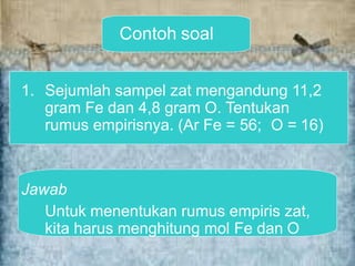 Contoh soal
1. Sejumlah sampel zat mengandung 11,2
gram Fe dan 4,8 gram O. Tentukan
rumus empirisnya. (Ar Fe = 56; O = 16)
Jawab
Untuk menentukan rumus empiris zat,
kita harus menghitung mol Fe dan O
 