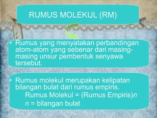RUMUS MOLEKUL (RM)
• Rumus yang menyatakan perbandingan
atom-atom yang sebenar dari masing-
masing unsur pembentuk senyawa
tersebut.
• Rumus molekul merupakan kelipatan
bilangan bulat dari rumus empiris.
Rumus Molekul = (Rumus Empiris)n
n = bilangan bulat
 