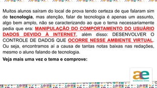 Muitos alunos saíram do local de prova tendo certeza de que falaram sim
de tecnologia, mas atenção, falar de tecnologia é apenas um assunto,
algo bem amplo, não se caracterizando ao que o tema necessariamente
pedia que era: MANIPULAÇÃO DO COMPORTAMENTO DO USUÁRIO
DADOS DEVIDO À INTERNET, além disso: DESENVOLVER O
CONTROLE DE DADOS QUE OCORRE NESSE AMBIENTE VIRTUAL.
Ou seja, encontramos aí a causa de tantas notas baixas nas redações,
mesmo o aluno falando de tecnologia.
Veja mais uma vez o tema e comprove:
 