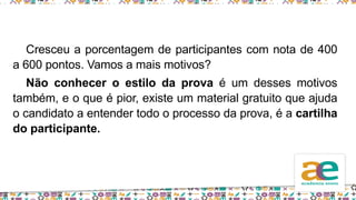Cresceu a porcentagem de participantes com nota de 400
a 600 pontos. Vamos a mais motivos?
Não conhecer o estilo da prova é um desses motivos
também, e o que é pior, existe um material gratuito que ajuda
o candidato a entender todo o processo da prova, é a cartilha
do participante.
 
