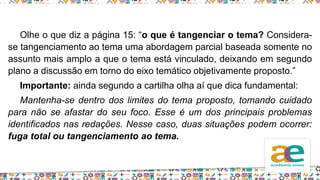 Olhe o que diz a página 15: “o que é tangenciar o tema? Considera-
se tangenciamento ao tema uma abordagem parcial baseada somente no
assunto mais amplo a que o tema está vinculado, deixando em segundo
plano a discussão em torno do eixo temático objetivamente proposto.”
Importante: ainda segundo a cartilha olha aí que dica fundamental:
Mantenha-se dentro dos limites do tema proposto, tomando cuidado
para não se afastar do seu foco. Esse é um dos principais problemas
identificados nas redações. Nesse caso, duas situações podem ocorrer:
fuga total ou tangenciamento ao tema.
 