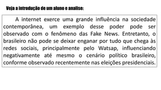 A internet exerce uma grande influência na sociedade
contemporânea, um exemplo desse poder pode ser
observado com o fenômeno das Fake News. Entretanto, o
brasileiro não pode se deixar enganar por tudo que chega às
redes sociais, principalmente pelo Watsap, influenciando
negativamente até mesmo o cenário político brasileiro,
conforme observado recentemente nas eleições presidenciais.
Veja a introdução de um aluno e analise:
 