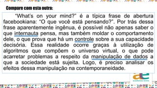 “What’s on your mind?” é a típica frase de abertura
facebookiana: “O que você está pensando?”. Por trás dessa
frase aparentemente ingênua, é possível não apenas saber o
que internauta pensa, mas também moldar o comportamento
dele, o que prova que há um controle sobre a sua capacidade
decisória. Essa realidade ocorre graças à utilização de
algoritmos que compõem o universo virtual, o que pode
acarretar problemas a respeito da manipulação de dados a
que a sociedade está sujeita. Logo, é preciso analisar os
efeitos dessa manipulação na contemporaneidade.
Compare com esta outra:
 