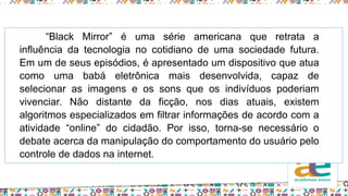 “Black Mirror” é uma série americana que retrata a
influência da tecnologia no cotidiano de uma sociedade futura.
Em um de seus episódios, é apresentado um dispositivo que atua
como uma babá eletrônica mais desenvolvida, capaz de
selecionar as imagens e os sons que os indivíduos poderiam
vivenciar. Não distante da ficção, nos dias atuais, existem
algoritmos especializados em filtrar informações de acordo com a
atividade “online” do cidadão. Por isso, torna-se necessário o
debate acerca da manipulação do comportamento do usuário pelo
controle de dados na internet.
 