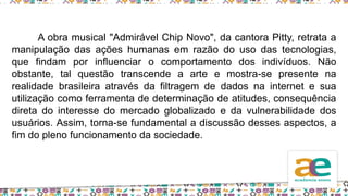 A obra musical "Admirável Chip Novo", da cantora Pitty, retrata a
manipulação das ações humanas em razão do uso das tecnologias,
que findam por influenciar o comportamento dos indivíduos. Não
obstante, tal questão transcende a arte e mostra-se presente na
realidade brasileira através da filtragem de dados na internet e sua
utilização como ferramenta de determinação de atitudes, consequência
direta do interesse do mercado globalizado e da vulnerabilidade dos
usuários. Assim, torna-se fundamental a discussão desses aspectos, a
fim do pleno funcionamento da sociedade.
 