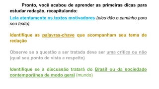 Pronto, você acabou de aprender as primeiras dicas para
estudar redação, recapitulando:
Leia atentamente os textos motivadores (eles dão o caminho para
seu texto)
Identifique as palavras-chave que acompanham seu tema de
redação
Observe se a questão a ser tratada deve ser uma crítica ou não
(qual seu ponto de vista a respeito)
Identifique se a discussão tratará do Brasil ou da sociedade
contemporânea de modo geral (mundo)
 