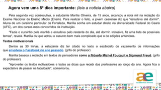 Pela segunda vez consecutiva, a estudante Marília Oliveira, de 19 anos, alcançou a nota mil na redação do
Exame Nacional do Ensino Médio (Enem). Para realizar o feito, a jovem cearense diz que "estudava até dormir".
Aluna de um cursinho particular de Fortaleza, Marília sonha em estudar direito na Universidade Federal do Ceará
(UFC), um dos cursos mais concorridos da instituição.
"Fazia o cursinho pela manhã e estudava pelo restante do dia, até dormir. Inclusive, fiz uma lista de possíveis
temas", revela. Marília diz que achou o assunto bem mais complicado que o de edições anteriores.
Textos motivacionais
Dentre as 30 linhas, a estudante diz ter citado no texto o escândalo do vazamento de informações
que envolveu o Facebook no ano passado. (grifo do professor)
Marília baseou a redação em textos de pensadores como o filósofo Michel Foucault e Sigmund Freud. (grifo
do professor)
"Aproveitei os textos motivadores e todas as dicas que recebi dos professores ao longo do ano. Agora fica a
expectativa de passar na faculdade", comemorou.
Agora vem uma 5ª dica importante: (leia a notícia abaixo)
 