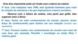Uma dica importante pode ser tirada com a leitura da notícia:
5ª dica: Leia redações nota 1000, elas ajudarão bastante para você
ter noções de estrutura e do que impressiona a banca corretora.
Observe com a leitura da notícia, uma parte que grifei, elas
sugerem mais 2 dicas:
6ª dica: Tenha um bom conhecimento de mundo, domine várias
áreas do conhecimento para ilustrar em sua redação (mostre seu
repertório)
7ª dica: Procure ilustrar seu conhecimento de mundo com mais de
uma área, por exemplo, filosofia + sociologia ou ainda filme +
história geral
 