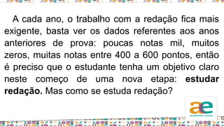 A cada ano, o trabalho com a redação fica mais
exigente, basta ver os dados referentes aos anos
anteriores de prova: poucas notas mil, muitos
zeros, muitas notas entre 400 a 600 pontos, então
é preciso que o estudante tenha um objetivo claro
neste começo de uma nova etapa: estudar
redação. Mas como se estuda redação?
 