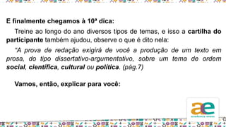E finalmente chegamos à 10ª dica:
Treine ao longo do ano diversos tipos de temas, e isso a cartilha do
participante também ajudou, observe o que é dito nela:
“A prova de redação exigirá de você a produção de um texto em
prosa, do tipo dissertativo-argumentativo, sobre um tema de ordem
social, científica, cultural ou política. (pág.7)
Vamos, então, explicar para você:
 