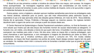O Brasil foi um dos primeiros a adotar a iniciativa de colocar fotos nos maços, com sucesso. As imagens
fortes acompanhadas de mensagens negativas sobre o cigarro são consideradas um dos trunfos na
diminuição do número de fumantes no país, junto a outras medidas de impacto, como a lei que proíbe o cigarro
em ambientes fechados de uso público.
Outros países, como a Inglaterra, estudam aprovar medidas semelhantes para tornar as embalagens cada
vez menos atrativas, sobretudo para os jovens, que são mais influenciáveis pelos estímulos visuais. A
expectativa é que a lei seja aprovada antes das eleições gerais britânicas, em maio de 2015. Nova Zelândia,
Irlanda (lei já aprovada), França, Finlândia e Noruega seguem os mesmos passos. Os ingleses também
decidiram banir o cigarro de carros com crianças a partir de outubro deste ano.
O Centro Nacional de Epidemiologia e Saúde Populacional australiano publicou, no final de fevereiro, um
novo estudo que mostra que até dois terços dos fumantes morrem de causas relacionadas ao tabagismo. O
fumante vive, em média, uma década a menos do que quem não fuma. A Austrália é um dos países que mais
avançaram nas medidas para coibir o fumo. Há dois anos, todos os maços têm a mesma embalagem, sem
cores chamativas e sem logomarcas, e com mensagens e imagens de advertência por todos os lados. Um
levantamento indica que a iniciativa contribuiu para reduzir o consumo em 15%. Em muitas cidades
australianas, os maços não ficam expostos nos pontos de venda. Quem deseja comprar cigarro tem de pedir
ao vendedor. As medidas visam inibir o consumo entre os fumantes e também evitar que os jovens se tornem
consumidores.
http://epoca.globo.com/colunas-e-blogs/jairo-bouer/noticia/2015/04/macos-de-cigarro-trarao-nova-advertencia.html
 