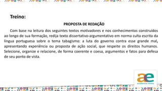 Treino:
PROPOSTA DE REDAÇÃO
Com base na leitura dos seguintes textos motivadores e nos conhecimentos construídos
ao longo de sua formação, redija texto dissertativo-argumentativo em norma culta escrita da
língua portuguesa sobre o tema tabagismo: a luta do governo contra esse grande mal,
apresentando experiência ou proposta de ação social, que respeite os direitos humanos.
Selecione, organize e relacione, de forma coerente e coesa, argumentos e fatos para defesa
de seu ponto de vista.
 