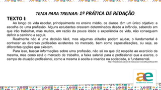 TEMA PARA TREINAR: 1ª PRÁTICA DE REDAÇÃO
TEXTO I:
Ao longo da vida escolar, principalmente no ensino médio, os alunos têm um único objetivo: a
escolha de uma profissão. Alguns estudantes crescem determinados desde a infância, sabendo em
que irão trabalhar, mas muitos, em razão da pouca idade e experiência de vida, não conseguem
definir o caminho a seguir.
Realmente não é uma decisão fácil, mas algumas atitudes podem ajudar, o fundamental é
conhecer as diversas profissões existentes no mercado, bem como especializações, ou seja, as
diferentes opções que existem.
Para isso, buscar informações sobre uma profissão, não só no que diz respeito ao exercício da
mesma, mas como está o mercado de trabalho, a faixa salarial para o profissional que a exerce, o
campo de atuação profissional, como a mesma é aceita e inserida na sociedade, é fundamental.
http://brasilescola.uol.com.br/educacao/a-escolha-profissao.htm
 