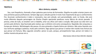 TEXTO II:
Não é dinheiro, estúpido
Sou, com frequência, chamado a fazer palestras para turmas de formandos. Orgulha-me poder orientar jovens em
seus primeiros passos profissionais. Sempre digo que a atitude quente é muito mais importante do que o conhecimento
frio. Acumular conhecimento é nobre e necessário, mas sem atitude, sem personalidade, você, no fundo, não será
muito diferente daquele personagem de Charles Chaplin apertando parafusos numa fábrica do século passado. É
preciso, antes de tudo, se envolver com o trabalho, amar seu ofício com todo o coração. Não paute sua vida nem sua
carreira pelo dinheiro. Seja fascinado pelo realizar, que o dinheiro virá como consequência. Napoleão não conquistou a
Europa por dinheiro. Michelangelo não passou 16 anos pintando a Capela Sistina por dinheiro. Não estou fazendo com
isso nenhuma apologia à pobreza, muito pelo contrário. Digo apenas que pensar e realizar têm trazido mais fortuna do
que pensar em fortuna. Meu segundo conselho: pense no país, porque, principalmente hoje, pensar em todos é a
melhor maneira de pensar em si.
(Nizan Guanaes, Folha de S.Paulo. 08.02.2011. Adaptado)
 
