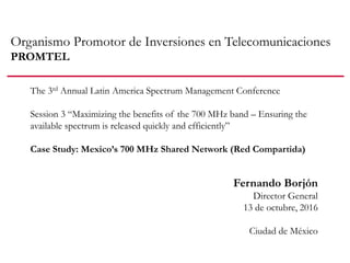 Organismo Promotor de Inversiones en Telecomunicaciones
PROMTEL
Fernando Borjón
Director General
13 de octubre, 2016
Ciudad de México
The 3rd Annual Latin America Spectrum Management Conference
Session 3 “Maximizing the benefits of the 700 MHz band – Ensuring the
available spectrum is released quickly and efficiently”
Case Study: Mexico’s 700 MHz Shared Network (Red Compartida)
 