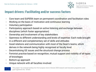 This project has received funding from the European Union's Horizon 2020 research and innovation programme under
grant agreement No. 787829.
Red de Nodos de Igualdad de Género - UCM
Impact drivers: Facilitating and/or success factors
- Core team and SUPERA team on permanent coordination and facilitation roles
- Working on the basis of motivation and continuous learning
- Voluntary participation
- Participatory approach based on active listening and exchange between
disciplines (which foster appropriation)
- Ownership and involvement of key stakeholders
- Openness to different understanding and levels of expertise: Each node brought
in a different and complementary set of skills and attitudes
- Good relations and communication with most of the Dean’s teams, which
derives in the network being highly recognised at faculty level
- Decentralising GE issues and the structural change process
- Feminist practise based on recognition, mutual support and visibility of all types
of knowleges
- Bottom-up approach
- Unique network with all faculties involved
 
