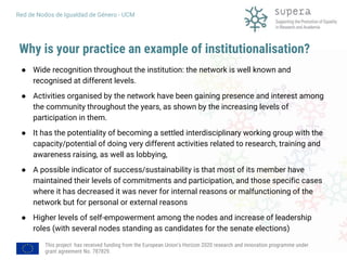 This project has received funding from the European Union's Horizon 2020 research and innovation programme under
grant agreement No. 787829.
Red de Nodos de Igualdad de Género - UCM
Why is your practice an example of institutionalisation?
● Wide recognition throughout the institution: the network is well known and
recognised at different levels.
● Activities organised by the network have been gaining presence and interest among
the community throughout the years, as shown by the increasing levels of
participation in them.
● It has the potentiality of becoming a settled interdisciplinary working group with the
capacity/potential of doing very different activities related to research, training and
awareness raising, as well as lobbying,
● A possible indicator of success/sustainability is that most of its member have
maintained their levels of commitments and participation, and those specific cases
where it has decreased it was never for internal reasons or malfunctioning of the
network but for personal or external reasons
● Higher levels of self-empowerment among the nodes and increase of leadership
roles (with several nodes standing as candidates for the senate elections)
 