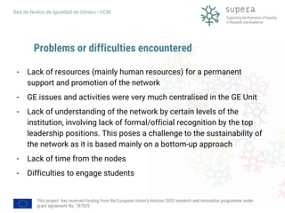 This project has received funding from the European Union's Horizon 2020 research and innovation programme under
grant agreement No. 787829.
Red de Nodos de Igualdad de Género - UCM
Problems or difficulties encountered
- Lack of resources (mainly human resources) for a permanent
support and promotion of the network
- GE issues and activities were very much centralised in the GE Unit
- Lack of understanding of the network by certain levels of the
institution, involving lack of formal/official recognition by the top
leadership positions. This poses a challenge to the sustainability of
the network as it is based mainly on a bottom-up approach
- Lack of time from the nodes
- Difficulties to engage students
 
