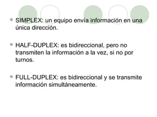  SIMPLEX:  un equipo envía información en una
 única dirección.

 HALF-DUPLEX:     es bidireccional, pero no
 transmiten la información a la vez, si no por
 turnos.

 FULL-DUPLEX:   es bidireccional y se transmite
 información simultáneamente.
 
