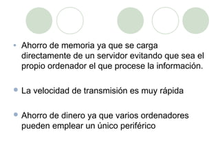 •   Ahorro de memoria ya que se carga
    directamente de un servidor evitando que sea el
    propio ordenador el que procese la información.

 La   velocidad de transmisión es muy rápida

 Ahorro  de dinero ya que varios ordenadores
    pueden emplear un único periférico
 