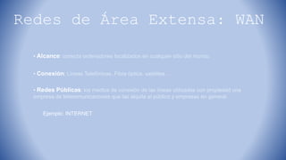 Redes de Área Extensa: WAN
• Alcance: conecta ordenadores localizados en cualquier sitio del mundo.
• Conexión: Líneas Telefónicas, Fibra óptica, satélites…
• Redes Públicas: los medios de conexión de las líneas utilizadas son propiedad una
empresa de telecomunicaciones que las alquila al público y empresas en general.
Ejemplo: INTERNET
 