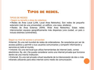 TIPOS DE REDES.
TIPOS DE REDES
• Según su tamaño o área de cobertura
 Redes de Área Local (LAN, Local Area Networks). Son redes de pequeña
extensión (red de una universidad, un edificio, una casa, etcétera).
 Redes de Área Extensa (WAN, Wide Area Networks). Estas redes
interconectan equipos geográficamente más dispersos (una ciudad, un país o
incluso distintos continentes).
Según su nivel de acceso o privacidad
Internet. Es una red mundial de redes de ordenadores. Se caracteriza por ser de
acceso público y permitir a sus usuarios comunicarse y compartir información y
servicios en todo el mundo.
 Intranet. Es una red local que utiliza herramientas de internet (web, correo
electrónico; ftp, etc.) Se puede considerar como una internet privada que funciona
dentro de una misma institución.
 Extranet. Es una red privada virtual resultante de la interconexión de dos o más
intranets utilizando para ellos internet como medio de comunicación.
 