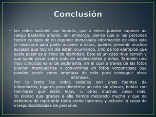 • las redes sociales son buenas, que a veces pueden suponer un
  riesgo bastante amplio. Sin embargo, pienso que si las personas
  tienen cuidado de no exponer demasiada información de ellos solo
  la necesaria para poder acceder a estas, puedes prevenir muchos
  sucesos que hoy en día están ocurriendo. Uno de los ejemplos que
  suele pasar es el robo de identidad. Este es un caso muy común y
  que suele pasar sobre todo en adolescentes y niños. También uno
  muy conocido es el de pederastia, en el cual a través de las fotos
  pueden manipularlas y convertirlas en fotos vergonzosas que
  pueden servir como amenaza de este para conseguir otros
                               intereses.
  Por lo tanto las redes sociales son unas fuentes de
  información, lugares para divertirse un rato sin abusar, hablar con
  familiares que estén lejos, u otras muchas cosas más.
  Yo pienso que gracias a ella hemos mejorado mucho y que no
  debemos de reprimirle tanto como hacemos y echarle la culpa de
  irresponsabilidades de personas
 