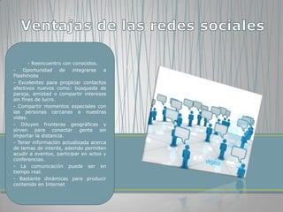 - Reencuentro con conocidos.
-    Oportunidad    de   integrarse   a
Flashmobs
- Excelentes para propiciar contactos
afectivos nuevos como: búsqueda de
pareja, amistad o compartir intereses
sin fines de lucro.
- Compartir momentos especiales con
las personas cercanas a nuestras
vidas.
- Diluyen fronteras geográficas y
sirven para conectar gente sin
importar la distancia.
- Tener información actualizada acerca
de temas de interés, además permiten
acudir a eventos, participar en actos y
conferencias.
- La comunicación puede ser en
tiempo real.
- Bastante dinámicas para producir
contenido en Internet
 