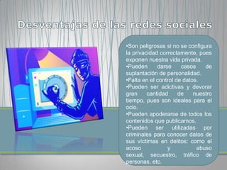 •Son peligrosas si no se configura
la privacidad correctamente, pues
exponen nuestra vida privada.
•Pueden      darse     casos    de
suplantación de personalidad.
•Falta en el control de datos.
•Pueden ser adictivas y devorar
gran     cantidad     de    nuestro
tiempo, pues son ideales para el
ocio.
•Pueden apoderarse de todos los
contenidos que publicamos.
•Pueden ser utilizadas por
criminales para conocer datos de
sus víctimas en delitos: como el
acoso            y           abuso
sexual, secuestro, tráfico de
personas, etc.
 