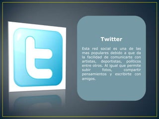 Twitter
Esta red social es una de las
mas populares debido a que da
la facilidad de comunicarte con
artistas, deportistas, políticos
entre otros. Al igual que permite
subir       fotos,      compartir
pensamientos y escribirte con
amigos.
 