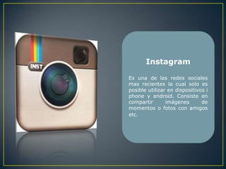 Instagram

Es una de las redes sociales
mas recientes la cual solo es
posible utilizar en dispositivos i
phone y android. Consiste en
compartir       imágenes       de
momentos o fotos con amigos
etc.
 