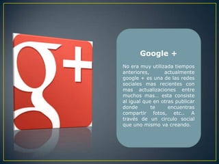Google +
No era muy utilizada tiempos
anteriores,      actualmente
google + es una de las redes
sociales mas recientes con
mas actualizaciones entre
muchos mas… esta consiste
al igual que en otras publicar
donde       te     encuentras
compartir fotos, etc.. A
través de un circulo social
que uno mismo va creando.
 