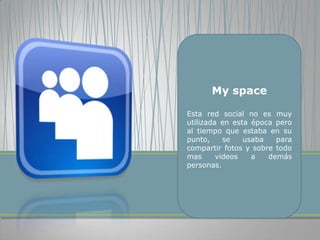 My space

Esta red social no es muy
utilizada en esta época pero
al tiempo que estaba en su
punto,     se   usaba   para
compartir fotos y sobre todo
mas      videos   a   demás
personas.
 