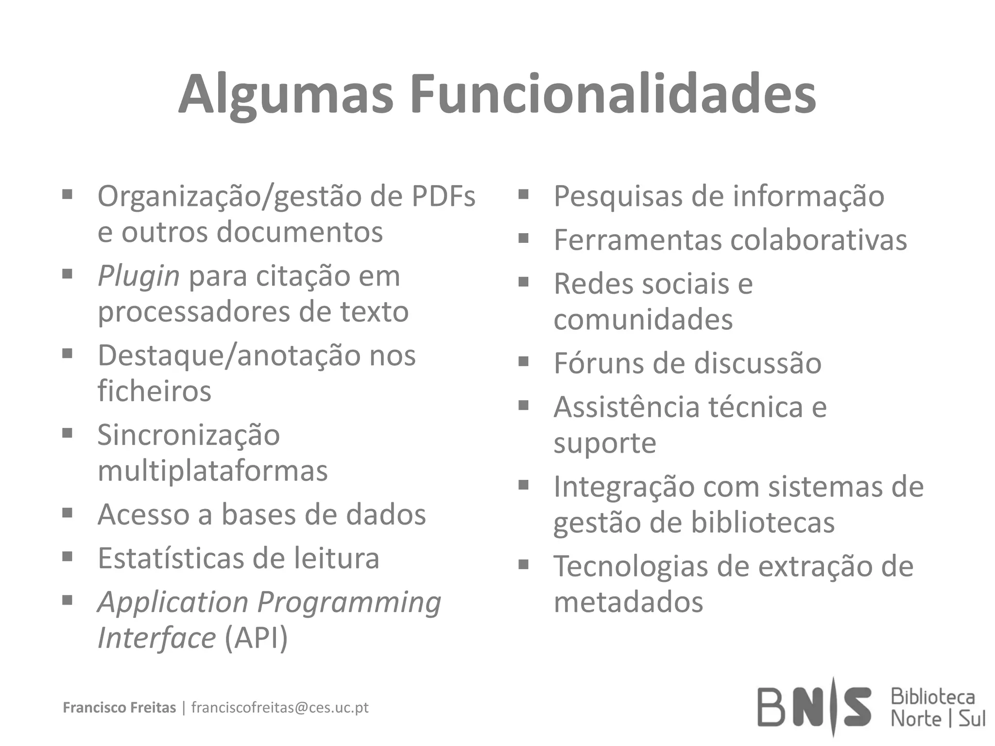 Algumas Funcionalidades
 Organização/gestão de PDFs
e outros documentos
 Plugin para citação em
processadores de texto
 Destaque/anotação nos
ficheiros
 Sincronização
multiplataformas
 Acesso a bases de dados
 Estatísticas de leitura
 Application Programming
Interface (API)
 Pesquisas de informação
 Ferramentas colaborativas
 Redes sociais e
comunidades
 Fóruns de discussão
 Assistência técnica e
suporte
 Integração com sistemas de
gestão de bibliotecas
 Tecnologias de extração de
metadados
Francisco Freitas | franciscofreitas@ces.uc.pt
 