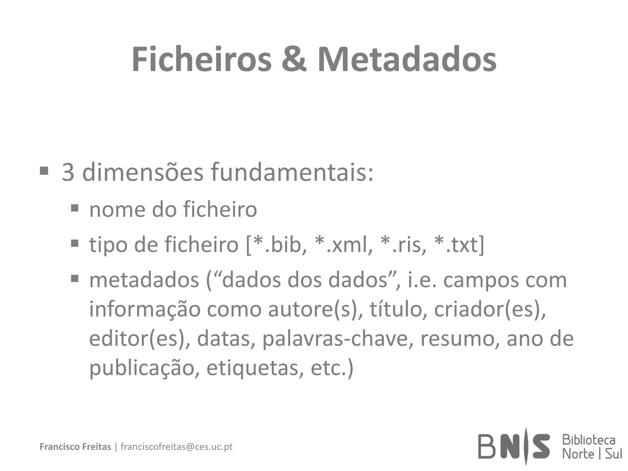 Ficheiros & Metadados
 3 dimensões fundamentais:
 nome do ficheiro
 tipo de ficheiro [*.bib, *.xml, *.ris, *.txt]
 metadados (“dados dos dados”, i.e. campos com
informação como autore(s), título, criador(es),
editor(es), datas, palavras-chave, resumo, ano de
publicação, etiquetas, etc.)
Francisco Freitas | franciscofreitas@ces.uc.pt
 