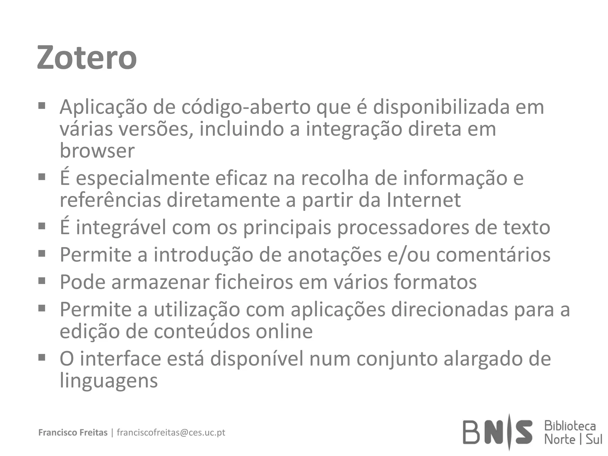 Zotero
 Aplicação de código-aberto que é disponibilizada em
várias versões, incluindo a integração direta em
browser
 É especialmente eficaz na recolha de informação e
referências diretamente a partir da Internet
 É integrável com os principais processadores de texto
 Permite a introdução de anotações e/ou comentários
 Pode armazenar ficheiros em vários formatos
 Permite a utilização com aplicações direcionadas para a
edição de conteúdos online
 O interface está disponível num conjunto alargado de
linguagens
Francisco Freitas | franciscofreitas@ces.uc.pt
 