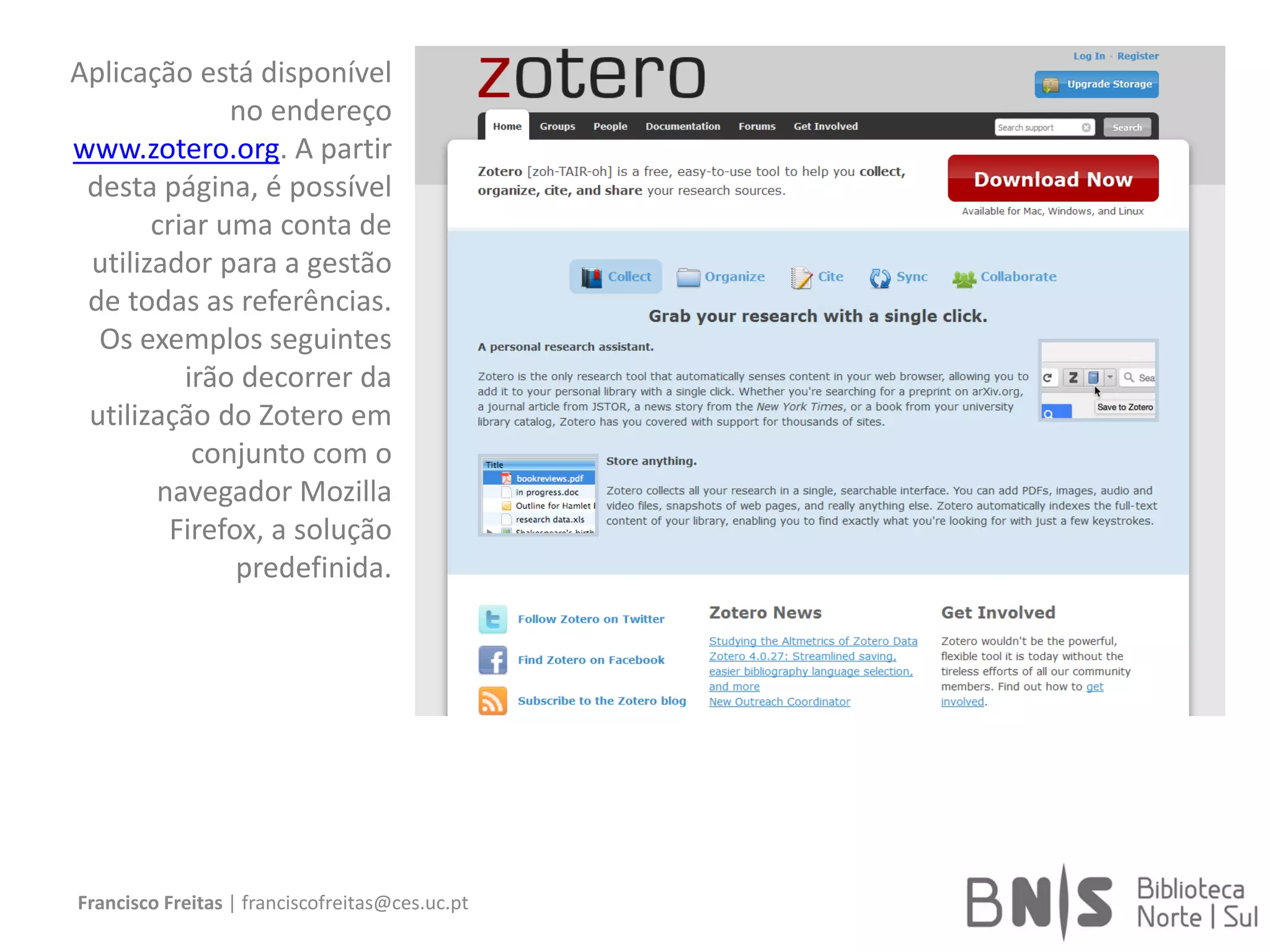 Francisco Freitas | franciscofreitas@ces.uc.pt
Aplicação está disponível
no endereço
www.zotero.org. A partir
desta página, é possível
criar uma conta de
utilizador para a gestão
de todas as referências.
Os exemplos seguintes
irão decorrer da
utilização do Zotero em
conjunto com o
navegador Mozilla
Firefox, a solução
predefinida.
 
