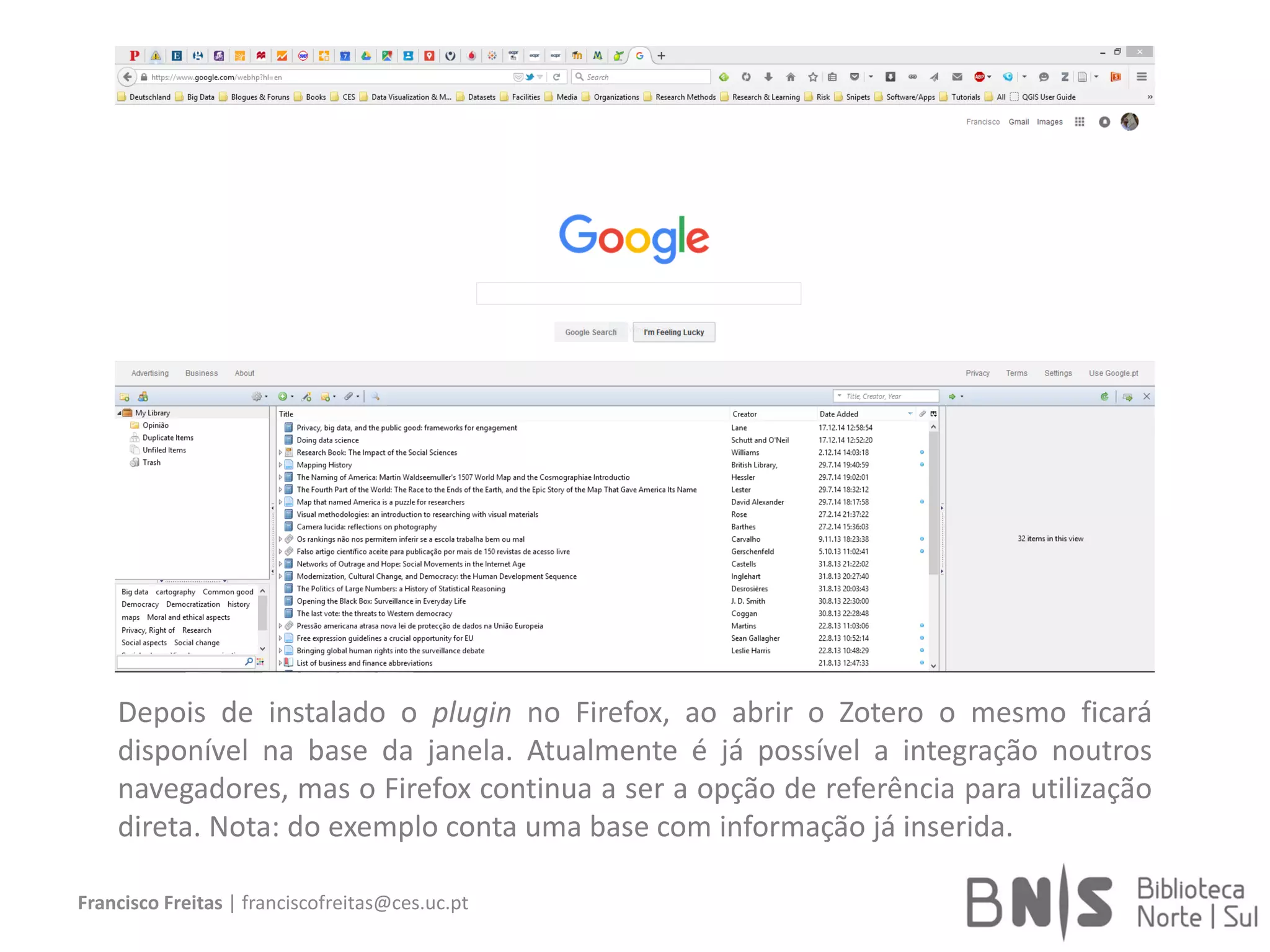Francisco Freitas | franciscofreitas@ces.uc.pt
Depois de instalado o plugin no Firefox, ao abrir o Zotero o mesmo ficará
disponível na base da janela. Atualmente é já possível a integração noutros
navegadores, mas o Firefox continua a ser a opção de referência para utilização
direta. Nota: do exemplo conta uma base com informação já inserida.
 