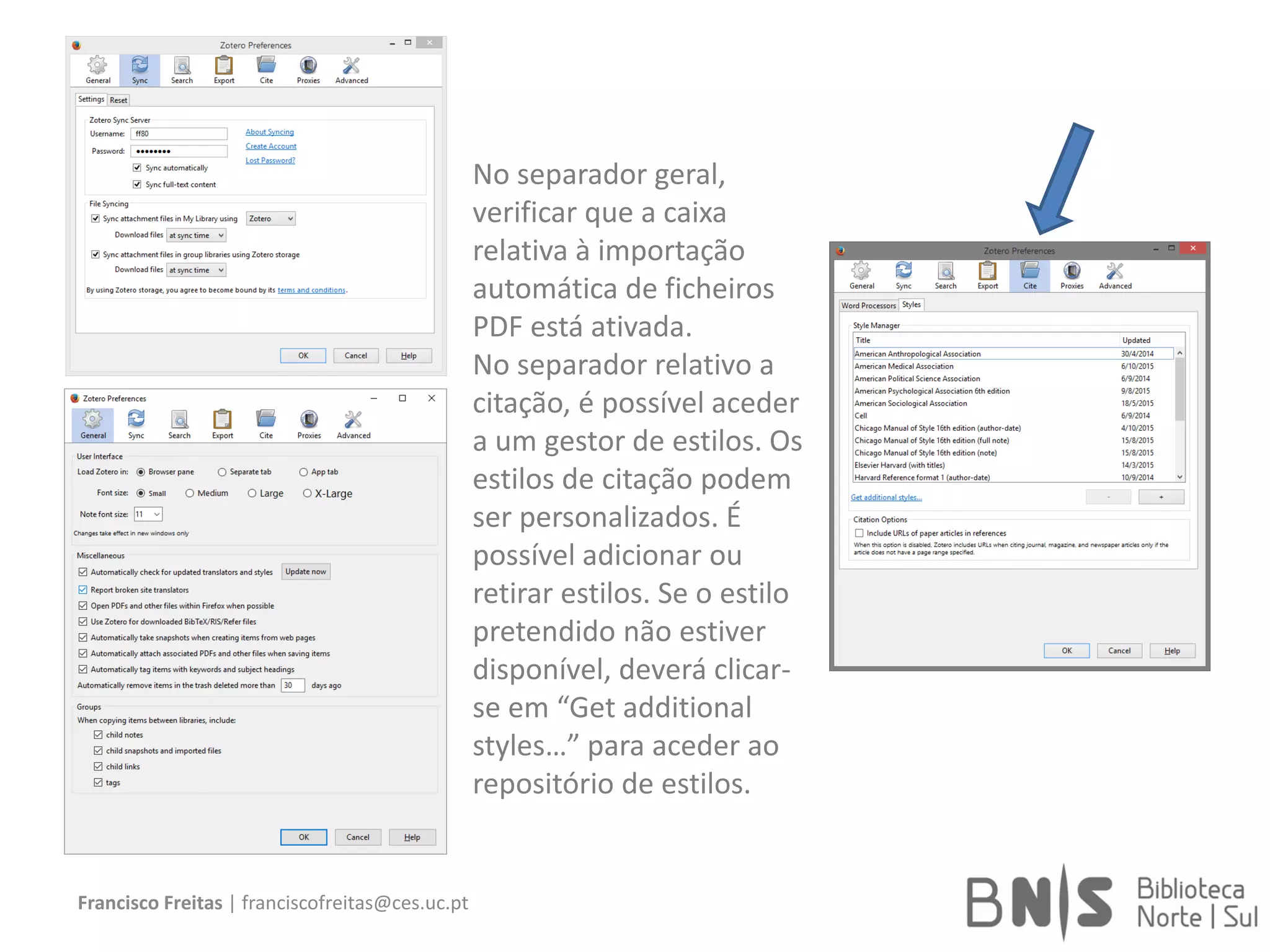 Francisco Freitas | franciscofreitas@ces.uc.pt
No separador geral,
verificar que a caixa
relativa à importação
automática de ficheiros
PDF está ativada.
No separador relativo a
citação, é possível aceder
a um gestor de estilos. Os
estilos de citação podem
ser personalizados. É
possível adicionar ou
retirar estilos. Se o estilo
pretendido não estiver
disponível, deverá clicar-
se em “Get additional
styles…” para aceder ao
repositório de estilos.
 