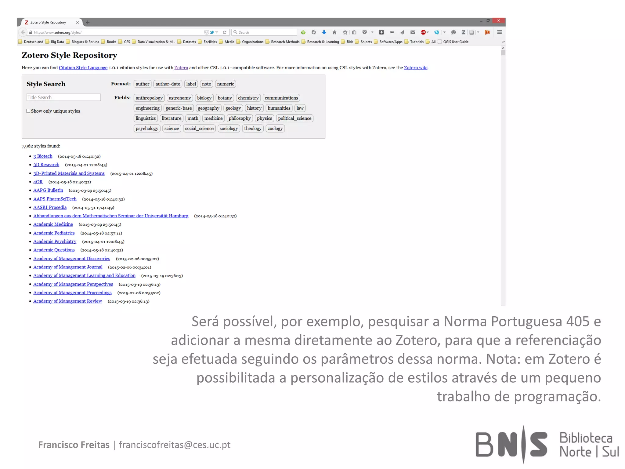 Francisco Freitas | franciscofreitas@ces.uc.pt
Será possível, por exemplo, pesquisar a Norma Portuguesa 405 e
adicionar a mesma diretamente ao Zotero, para que a referenciação
seja efetuada seguindo os parâmetros dessa norma. Nota: em Zotero é
possibilitada a personalização de estilos através de um pequeno
trabalho de programação.
 