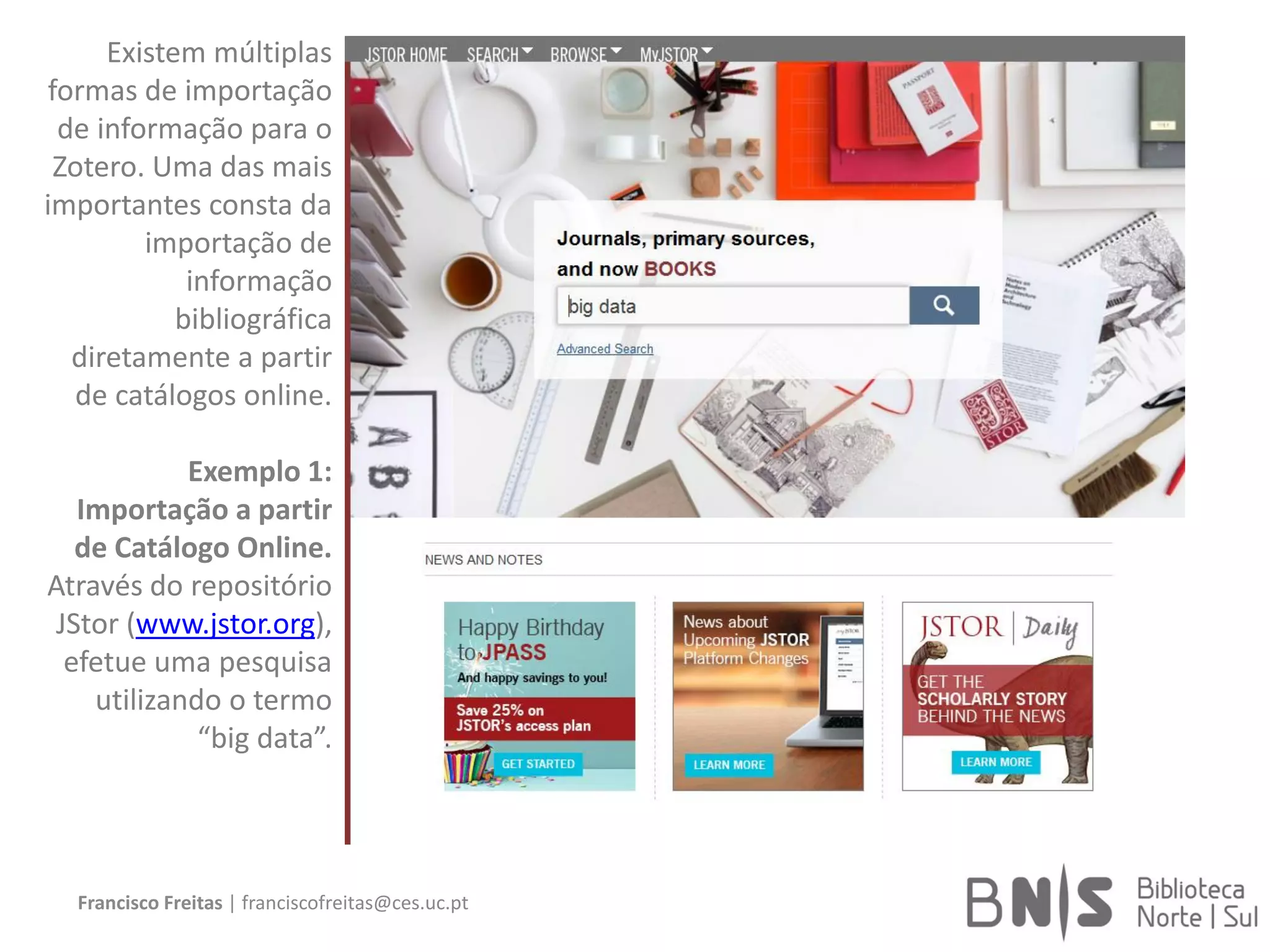 Francisco Freitas | franciscofreitas@ces.uc.pt
Existem múltiplas
formas de importação
de informação para o
Zotero. Uma das mais
importantes consta da
importação de
informação
bibliográfica
diretamente a partir
de catálogos online.
Exemplo 1:
Importação a partir
de Catálogo Online.
Através do repositório
JStor (www.jstor.org),
efetue uma pesquisa
utilizando o termo
“big data”.
 
