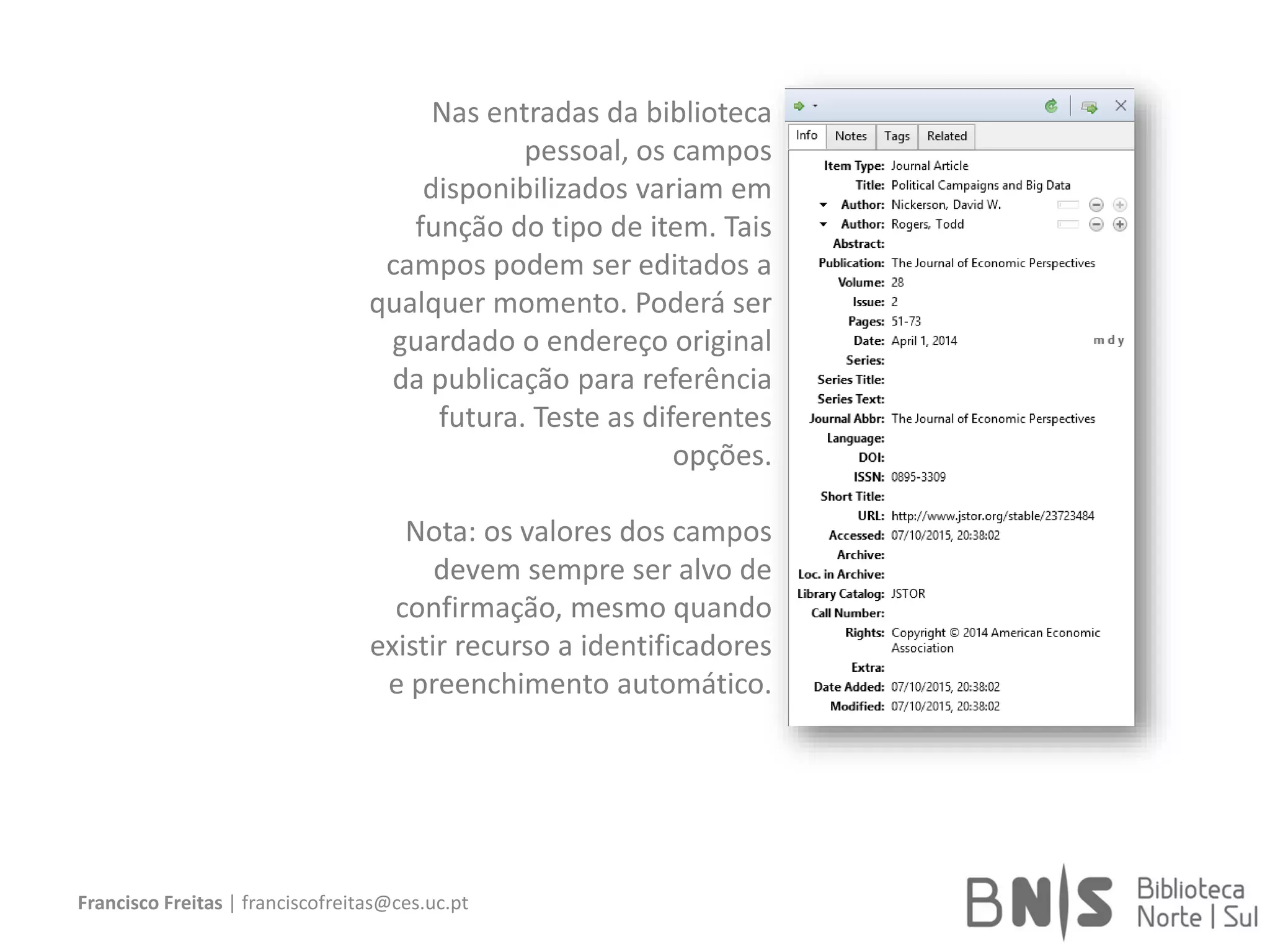 Francisco Freitas | franciscofreitas@ces.uc.pt
Nas entradas da biblioteca
pessoal, os campos
disponibilizados variam em
função do tipo de item. Tais
campos podem ser editados a
qualquer momento. Poderá ser
guardado o endereço original
da publicação para referência
futura. Teste as diferentes
opções.
Nota: os valores dos campos
devem sempre ser alvo de
confirmação, mesmo quando
existir recurso a identificadores
e preenchimento automático.
 
